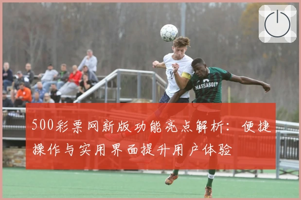 500彩票网新版功能亮点解析：便捷操作与实用界面提升用户体验