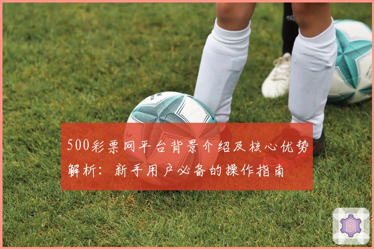 500彩票网平台背景介绍及核心优势解析：新手用户必备的操作指南