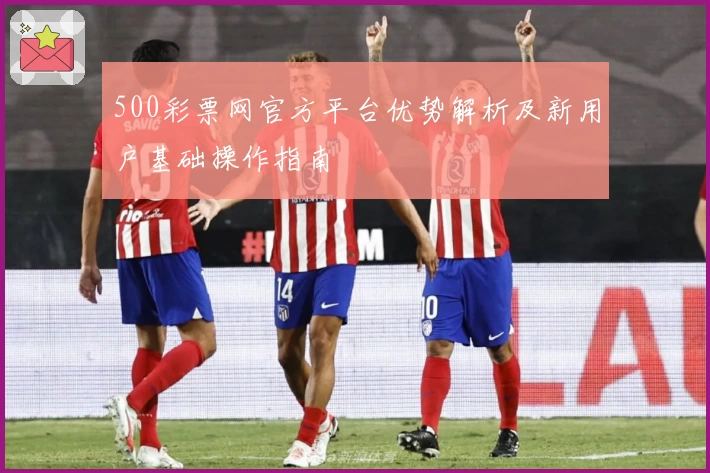 500彩票网官方平台优势解析及新用户基础操作指南