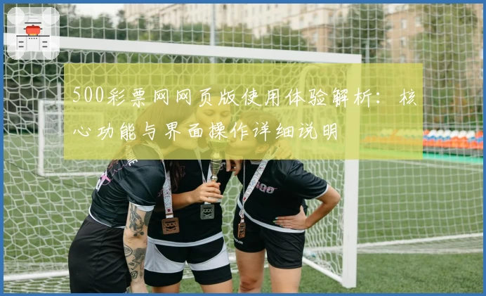 500彩票网网页版使用体验解析：核心功能与界面操作详细说明
