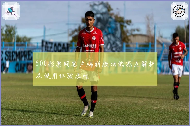 500彩票网客户端新版功能亮点解析及使用体验总结
